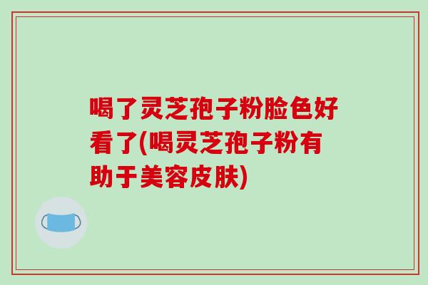 喝了灵芝孢子粉脸色好看了(喝灵芝孢子粉有助于美容皮肤)