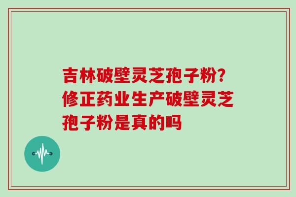 吉林破壁灵芝孢子粉？修正药业生产破壁灵芝孢子粉是真的吗