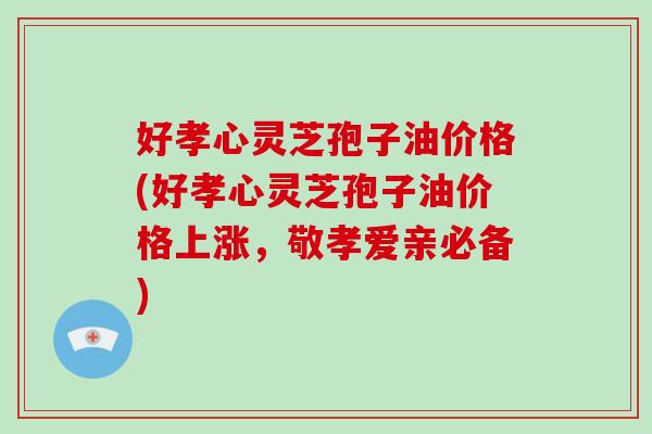 好孝心灵芝孢子油价格(好孝心灵芝孢子油价格上涨,敬孝爱亲必备)