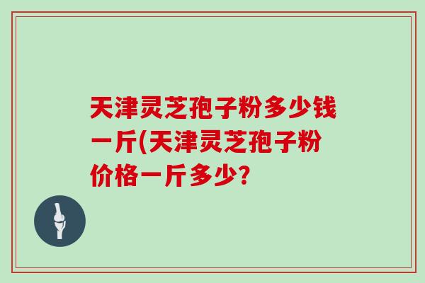 天津灵芝孢子粉多少钱一斤(天津灵芝孢子粉价格一斤多少？