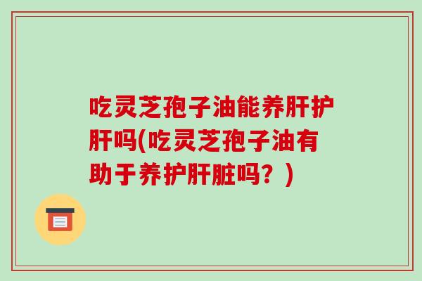 吃灵芝孢子油能养肝护肝吗(吃灵芝孢子油有助于养护肝脏吗？)
