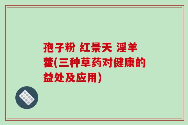 孢子粉 红景天 淫羊藿(三种草药对健康的益处及应用)