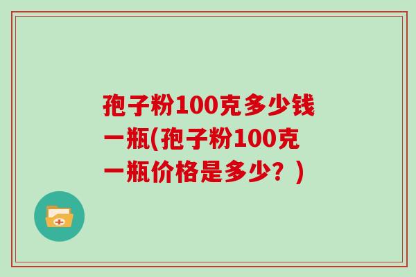孢子粉100克多少钱一瓶(孢子粉100克一瓶价格是多少?)