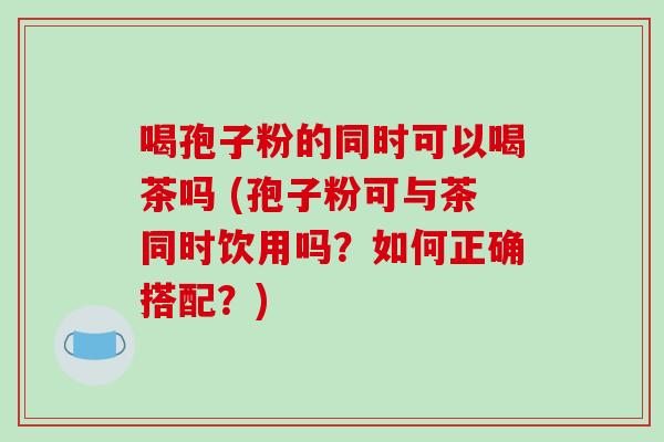 喝孢子粉的同时可以喝茶吗 (孢子粉可与茶同时饮用吗?如何正确搭配?)