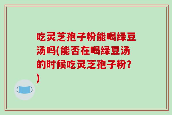 吃灵芝孢子粉能喝绿豆汤吗(能否在喝绿豆汤的时候吃灵芝孢子粉？)