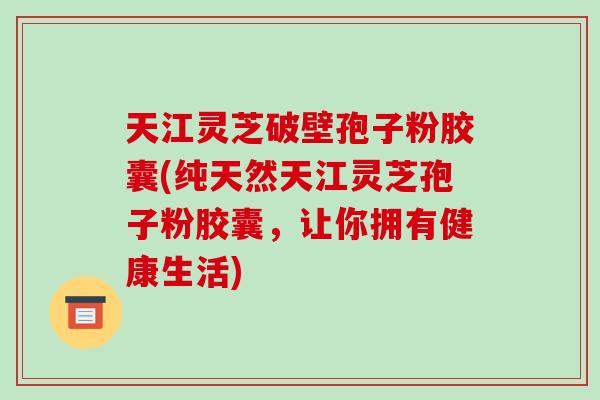 天江灵芝破壁孢子粉胶囊(纯天然天江灵芝孢子粉胶囊，让你拥有健康生活)