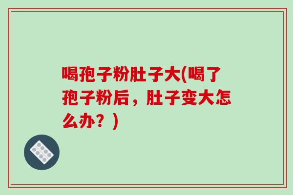 喝孢子粉肚子大(喝了孢子粉后，肚子变大怎么办？)