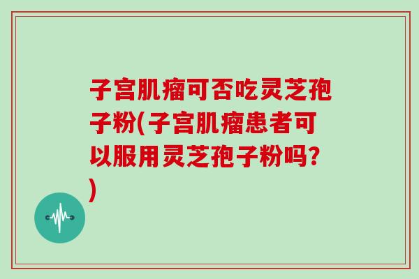 子宫肌瘤可否吃灵芝孢子粉(子宫肌瘤患者可以服用灵芝孢子粉吗?)