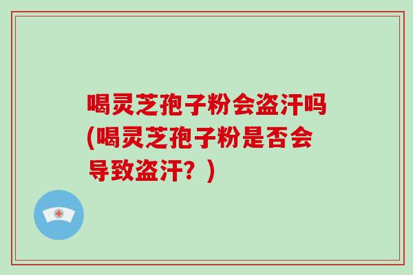喝灵芝孢子粉会盗汗吗(喝灵芝孢子粉是否会导致盗汗?)