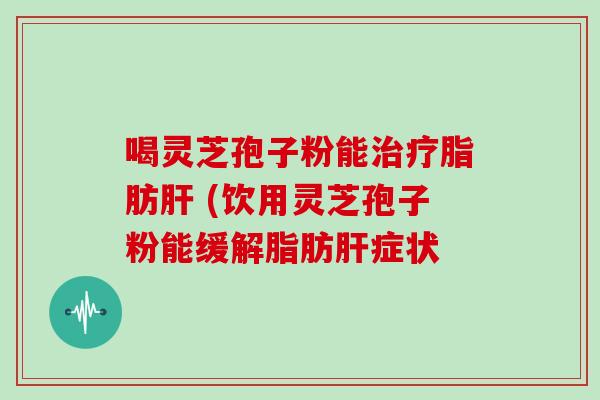 喝灵芝孢子粉能治疗脂肪肝 (饮用灵芝孢子粉能缓解脂肪肝症状