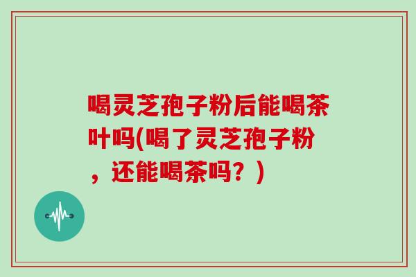 喝灵芝孢子粉后能喝茶叶吗(喝了灵芝孢子粉,还能喝茶吗?)