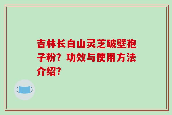吉林长白山灵芝破壁孢子粉?功效与使用方法介绍?