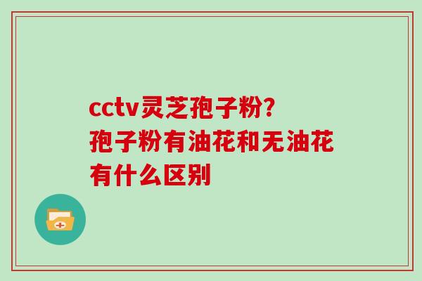 cctv灵芝孢子粉?孢子粉有油花和无油花有什么区别