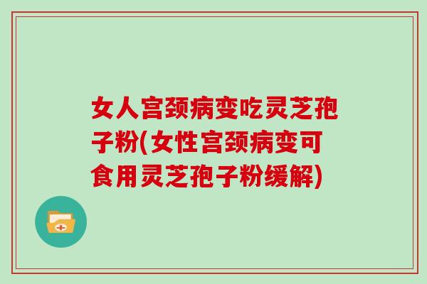 女人宫颈病变吃灵芝孢子粉(女性宫颈病变可食用灵芝孢子粉缓解)