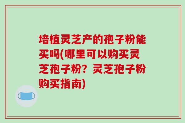 培植灵芝产的孢子粉能买吗(哪里可以购买灵芝孢子粉?灵芝孢子粉购买指南)