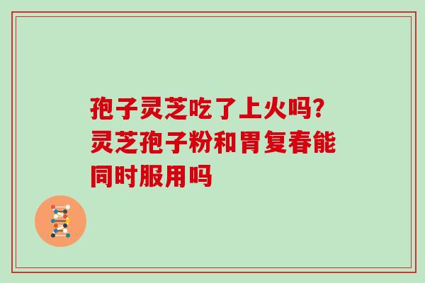孢子灵芝吃了上火吗?灵芝孢子粉和胃复春能同时服用吗