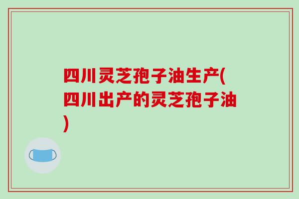 四川灵芝孢子油生产(四川出产的灵芝孢子油)