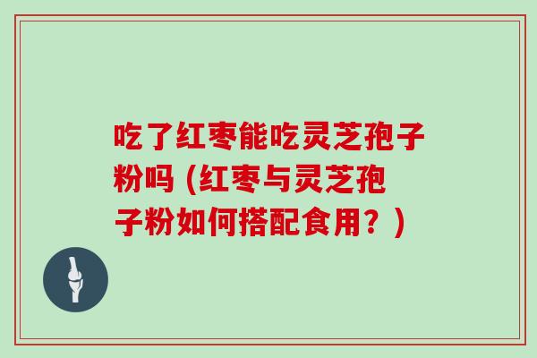 吃了红枣能吃灵芝孢子粉吗 (红枣与灵芝孢子粉如何搭配食用？)