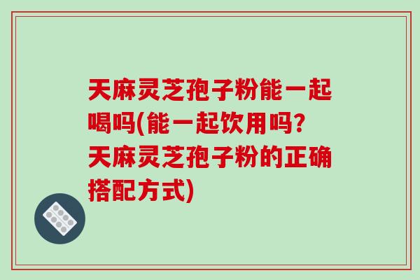 天麻灵芝孢子粉能一起喝吗(能一起饮用吗?天麻灵芝孢子粉的正确搭配方式)