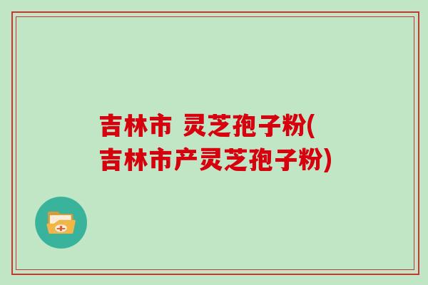 吉林市 灵芝孢子粉(吉林市产灵芝孢子粉)