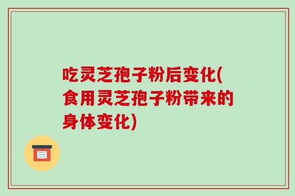 吃灵芝孢子粉后变化(食用灵芝孢子粉带来的身体变化)