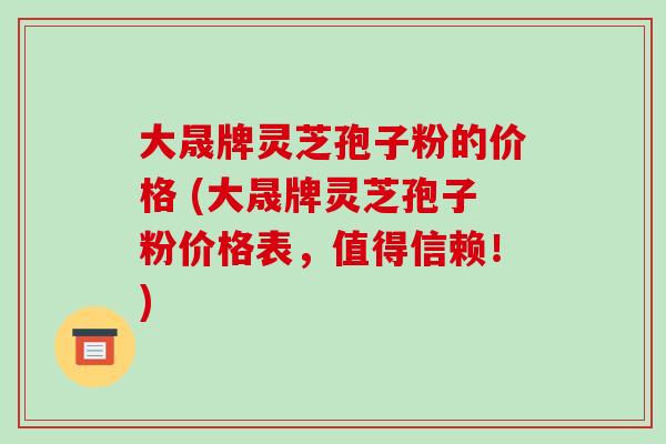 大晟牌灵芝孢子粉的价格 (大晟牌灵芝孢子粉价格表,值得信赖!)