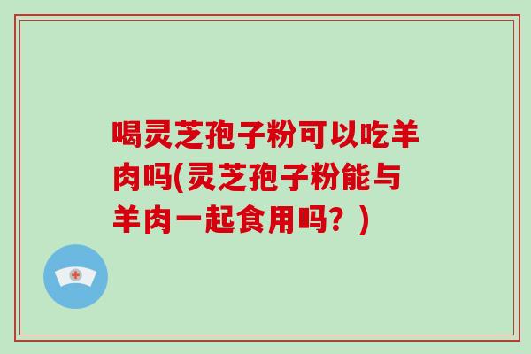 喝灵芝孢子粉可以吃羊肉吗(灵芝孢子粉能与羊肉一起食用吗?)