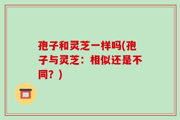 孢子和灵芝一样吗(孢子与灵芝:相似还是不同?)