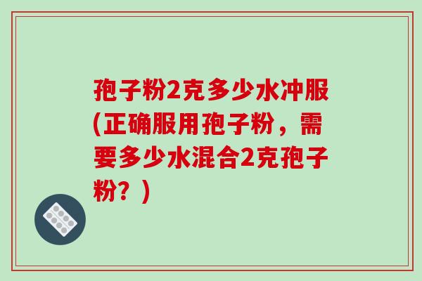 孢子粉2克多少水冲服(正确服用孢子粉,需要多少水混合2克孢子粉?)