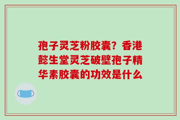 孢子灵芝粉胶囊？香港懿生堂灵芝破壁孢子精华素胶囊的功效是什么