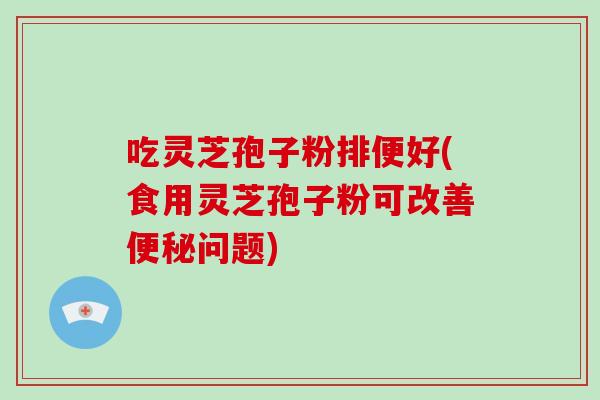 吃灵芝孢子粉排便好(食用灵芝孢子粉可改善便秘问题)