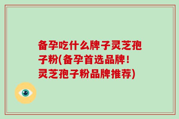 备孕吃什么牌子灵芝孢子粉(备孕首选品牌!灵芝孢子粉品牌推荐)