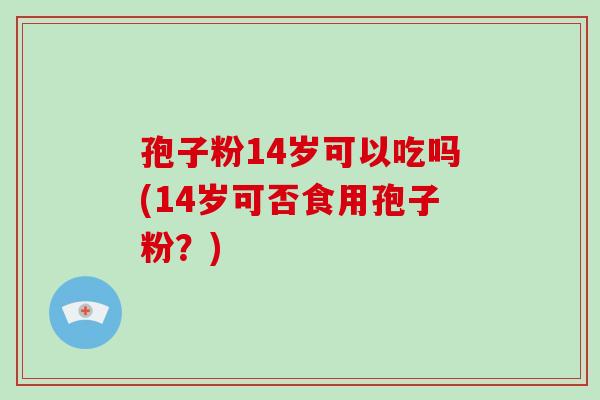 孢子粉14岁可以吃吗(14岁可否食用孢子粉?)