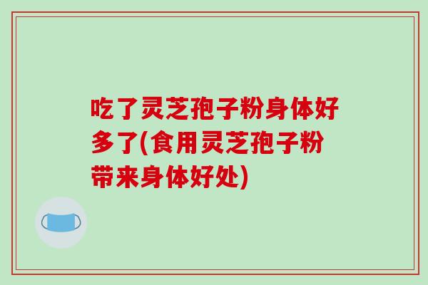 吃了灵芝孢子粉身体好多了(食用灵芝孢子粉带来身体好处)