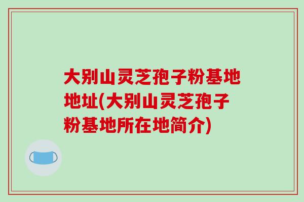 大别山灵芝孢子粉基地地址(大别山灵芝孢子粉基地所在地简介)