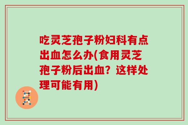 吃灵芝孢子粉妇科有点出血怎么办(食用灵芝孢子粉后出血?这样处理可能有用)