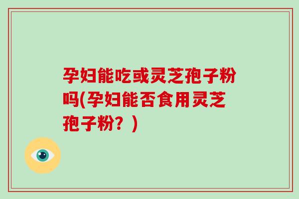 孕妇能吃或灵芝孢子粉吗(孕妇能否食用灵芝孢子粉?)