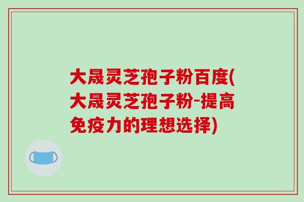 大晟灵芝孢子粉百度(大晟灵芝孢子粉-提高免疫力的理想选择)