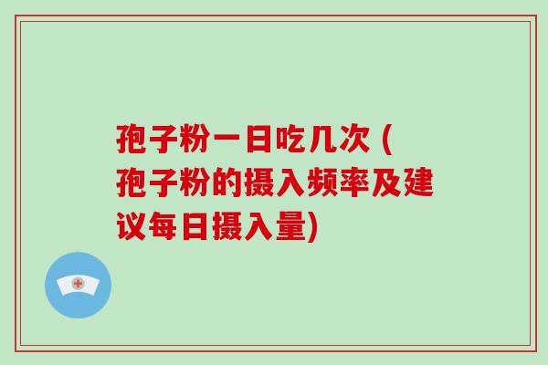 孢子粉一日吃几次 (孢子粉的摄入频率及建议每日摄入量)