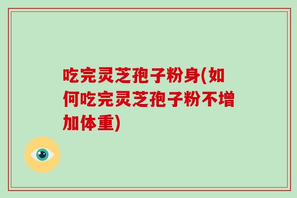 吃完灵芝孢子粉身(如何吃完灵芝孢子粉不增加体重)