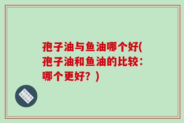 孢子油与鱼油哪个好(孢子油和鱼油的比较：哪个更好？)