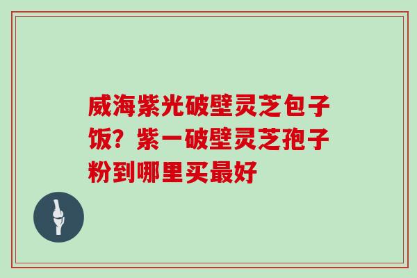 威海紫光破壁灵芝包子饭？紫一破壁灵芝孢子粉到哪里买最好