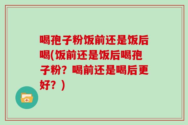 喝孢子粉饭前还是饭后喝(饭前还是饭后喝孢子粉?喝前还是喝后更好?)