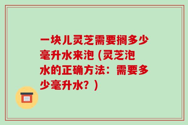 一块儿灵芝需要搁多少毫升水来泡 (灵芝泡水的正确方法：需要多少毫升水？)