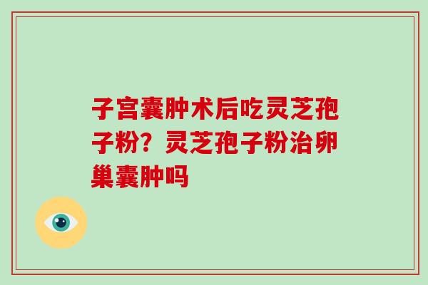 子宫囊肿术后吃灵芝孢子粉?灵芝孢子粉治卵巢囊肿吗