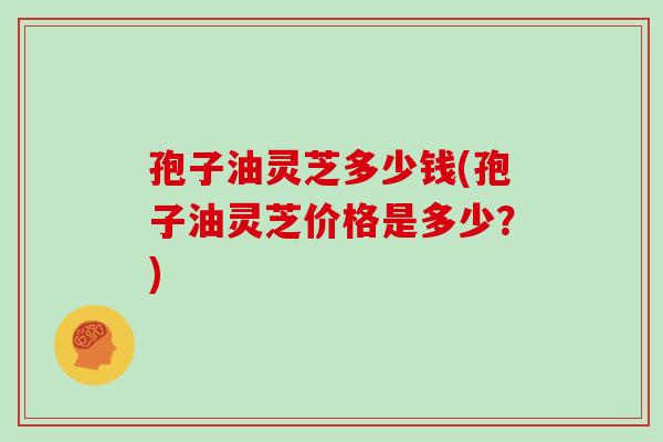 孢子油灵芝多少钱(孢子油灵芝价格是多少?)