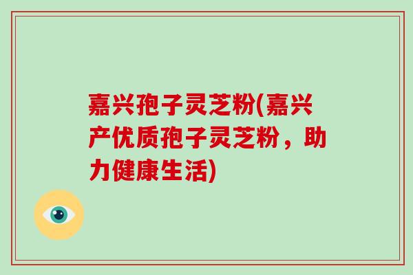 嘉兴孢子灵芝粉(嘉兴产优质孢子灵芝粉,助力健康生活)