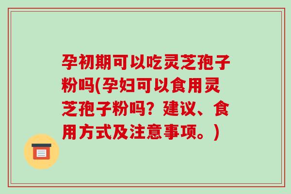 孕初期可以吃灵芝孢子粉吗(孕妇可以食用灵芝孢子粉吗?建议、食用方式及注意事项。)