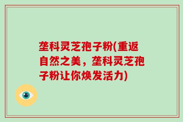 垄科灵芝孢子粉(重返自然之美,垄科灵芝孢子粉让你焕发活力)