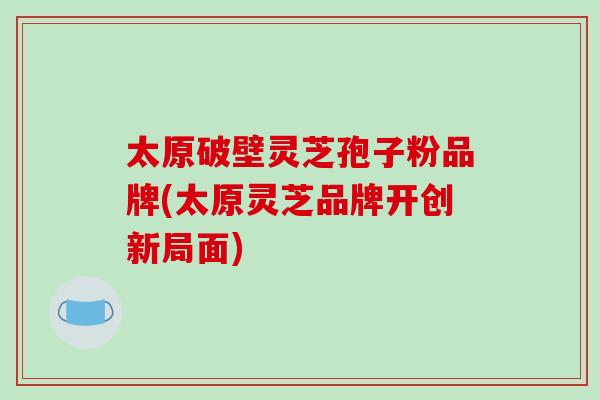 太原破壁灵芝孢子粉品牌(太原灵芝品牌开创新局面)